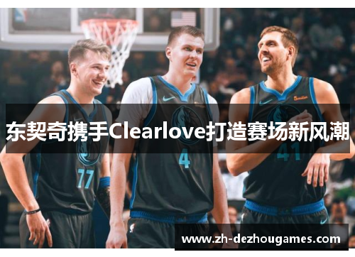 东契奇携手Clearlove打造赛场新风潮 东契奇携手Clearlove打造赛场新风潮